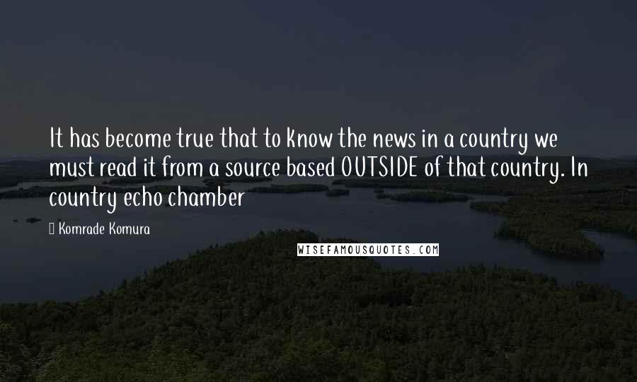 Komrade Komura Quotes: It has become true that to know the news in a country we must read it from a source based OUTSIDE of that country. In country echo chamber