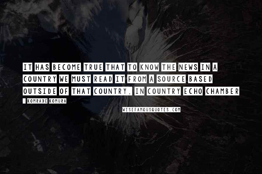 Komrade Komura Quotes: It has become true that to know the news in a country we must read it from a source based OUTSIDE of that country. In country echo chamber