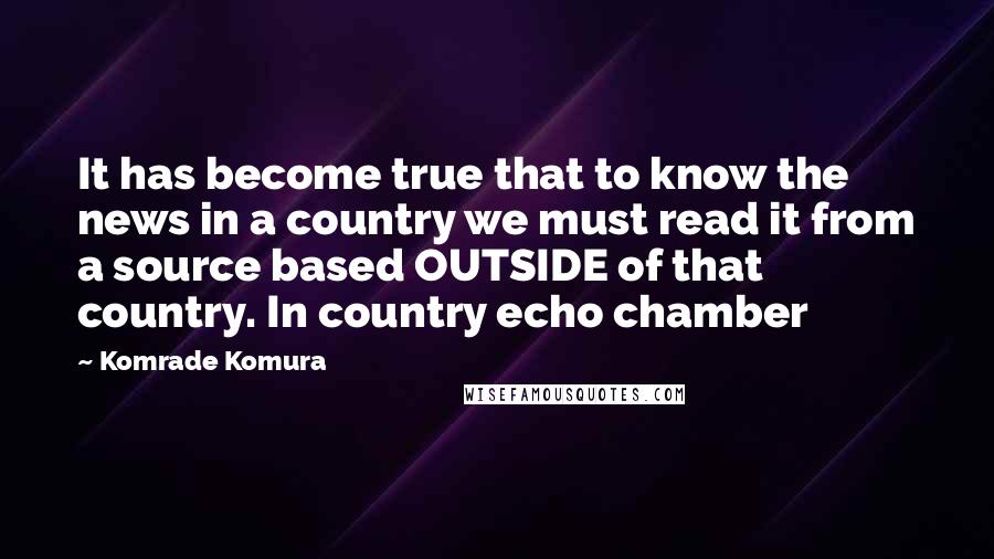 Komrade Komura Quotes: It has become true that to know the news in a country we must read it from a source based OUTSIDE of that country. In country echo chamber