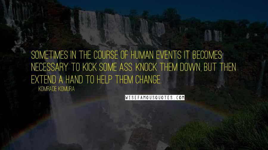 Komrade Komura Quotes: Sometimes in the course of human events it becomes necessary to kick some ass. Knock them down, but then extend a hand to help them change.