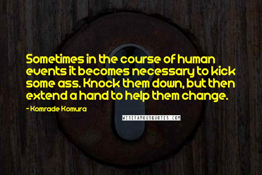 Komrade Komura Quotes: Sometimes in the course of human events it becomes necessary to kick some ass. Knock them down, but then extend a hand to help them change.