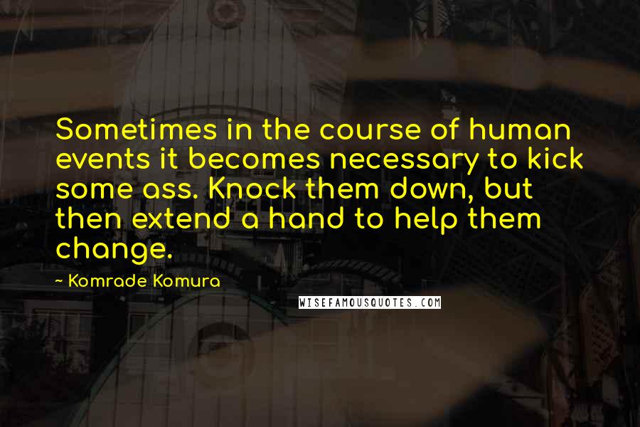 Komrade Komura Quotes: Sometimes in the course of human events it becomes necessary to kick some ass. Knock them down, but then extend a hand to help them change.