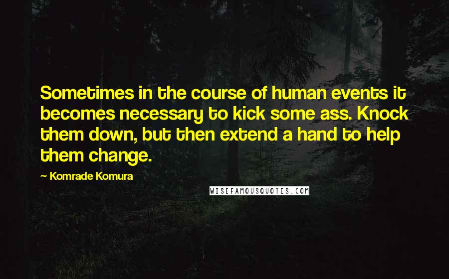 Komrade Komura Quotes: Sometimes in the course of human events it becomes necessary to kick some ass. Knock them down, but then extend a hand to help them change.