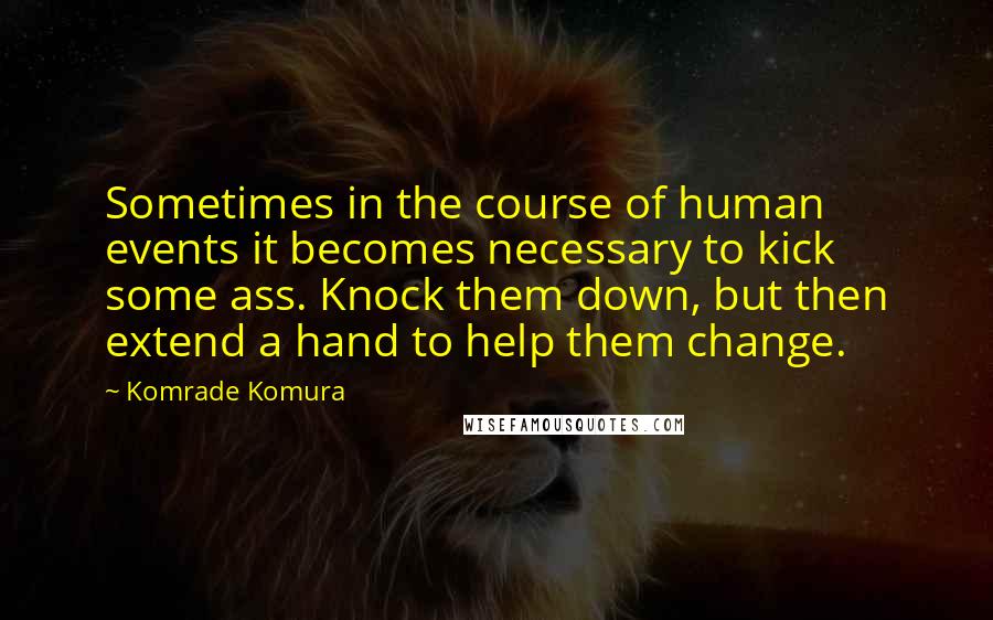 Komrade Komura Quotes: Sometimes in the course of human events it becomes necessary to kick some ass. Knock them down, but then extend a hand to help them change.
