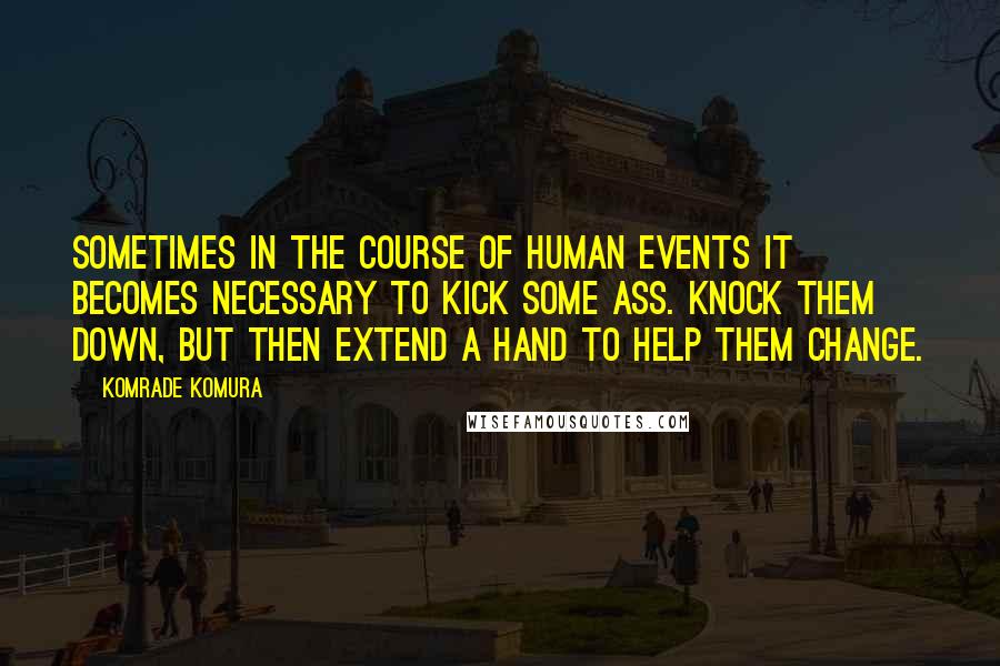 Komrade Komura Quotes: Sometimes in the course of human events it becomes necessary to kick some ass. Knock them down, but then extend a hand to help them change.