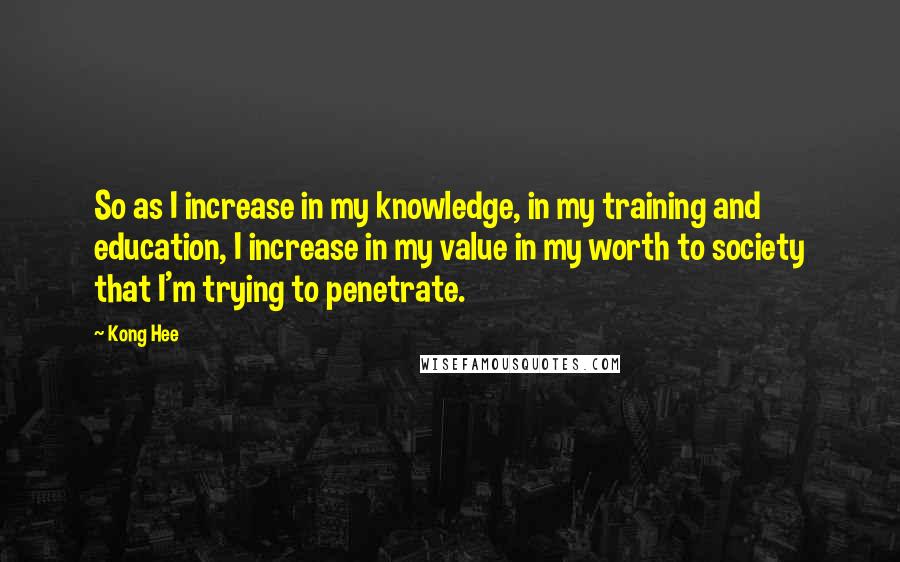 Kong Hee Quotes: So as I increase in my knowledge, in my training and education, I increase in my value in my worth to society that I'm trying to penetrate.