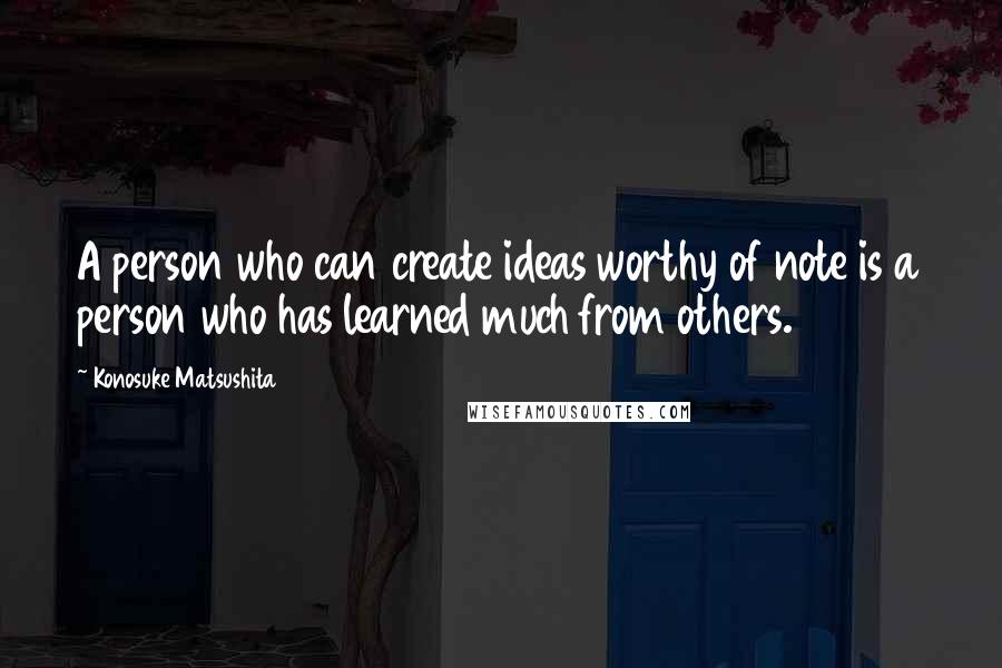 Konosuke Matsushita Quotes: A person who can create ideas worthy of note is a person who has learned much from others.