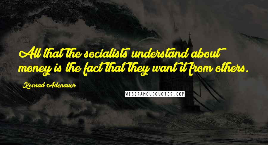 Konrad Adenauer Quotes: All that the socialists understand about money is the fact that they want it from others.