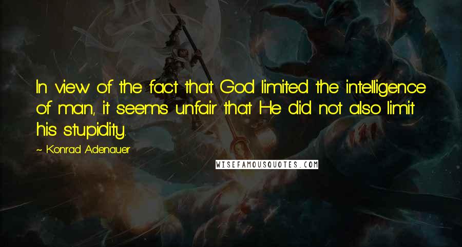 Konrad Adenauer Quotes: In view of the fact that God limited the intelligence of man, it seems unfair that He did not also limit his stupidity.