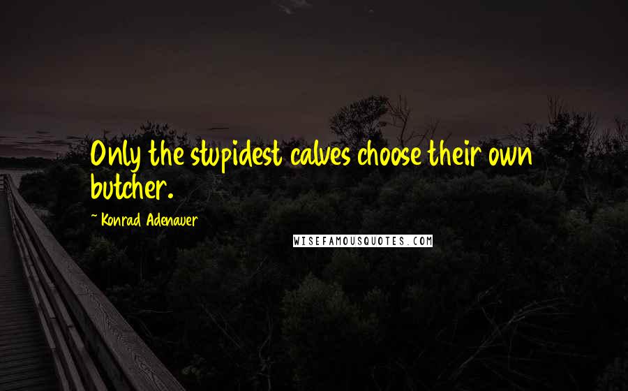 Konrad Adenauer Quotes: Only the stupidest calves choose their own butcher.