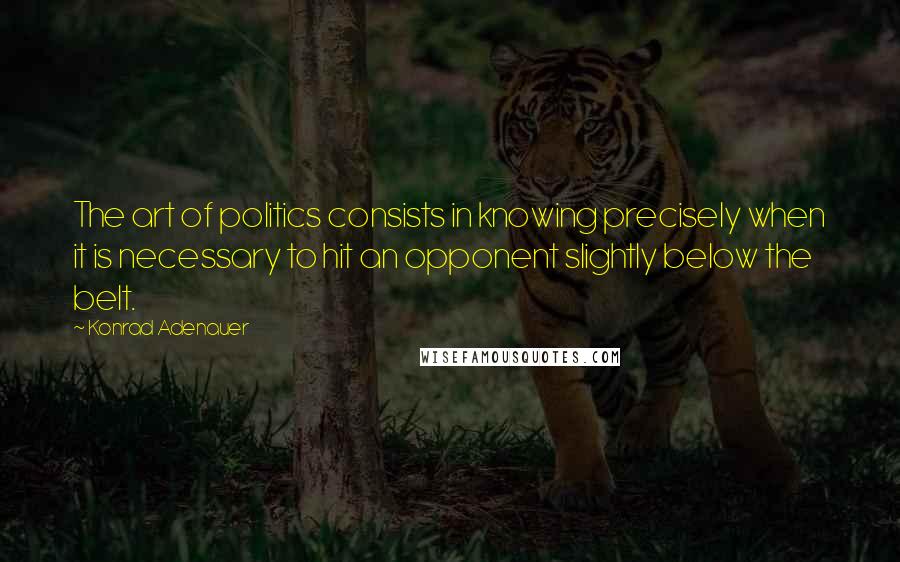 Konrad Adenauer Quotes: The art of politics consists in knowing precisely when it is necessary to hit an opponent slightly below the belt.