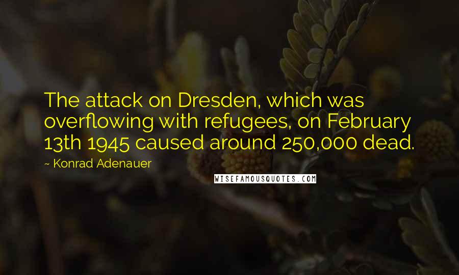 Konrad Adenauer Quotes: The attack on Dresden, which was overflowing with refugees, on February 13th 1945 caused around 250,000 dead.