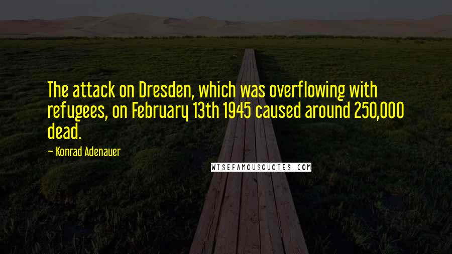 Konrad Adenauer Quotes: The attack on Dresden, which was overflowing with refugees, on February 13th 1945 caused around 250,000 dead.