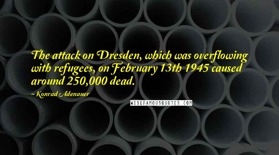 Konrad Adenauer Quotes: The attack on Dresden, which was overflowing with refugees, on February 13th 1945 caused around 250,000 dead.