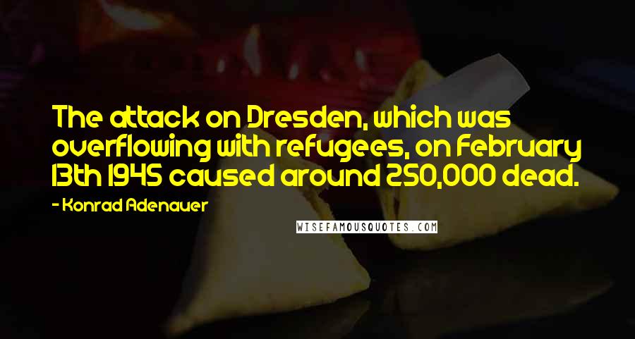 Konrad Adenauer Quotes: The attack on Dresden, which was overflowing with refugees, on February 13th 1945 caused around 250,000 dead.