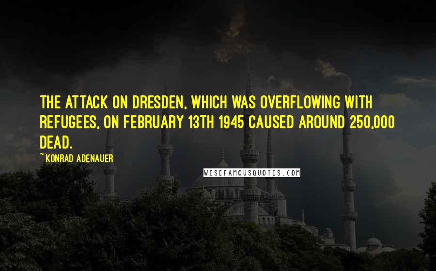 Konrad Adenauer Quotes: The attack on Dresden, which was overflowing with refugees, on February 13th 1945 caused around 250,000 dead.