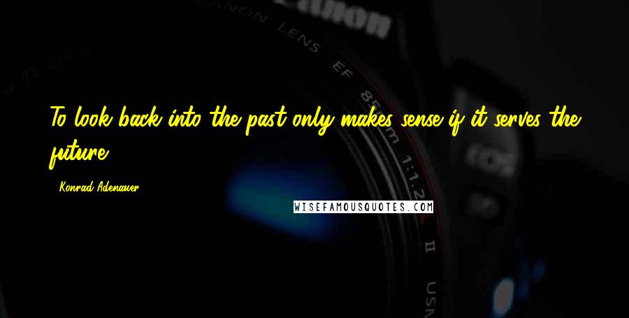 Konrad Adenauer Quotes: To look back into the past only makes sense if it serves the future.