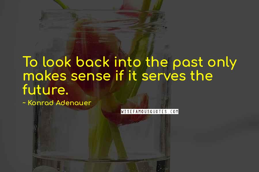 Konrad Adenauer Quotes: To look back into the past only makes sense if it serves the future.