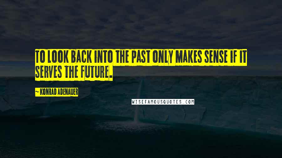 Konrad Adenauer Quotes: To look back into the past only makes sense if it serves the future.