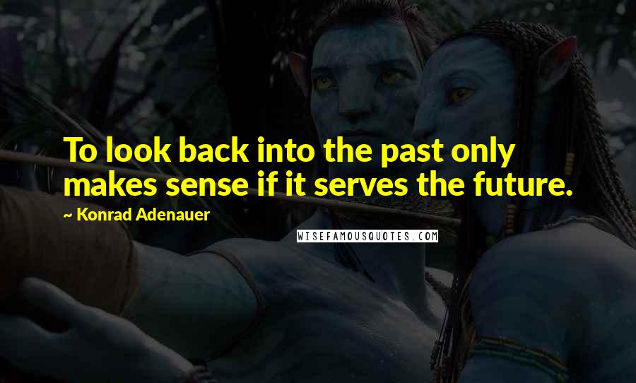 Konrad Adenauer Quotes: To look back into the past only makes sense if it serves the future.