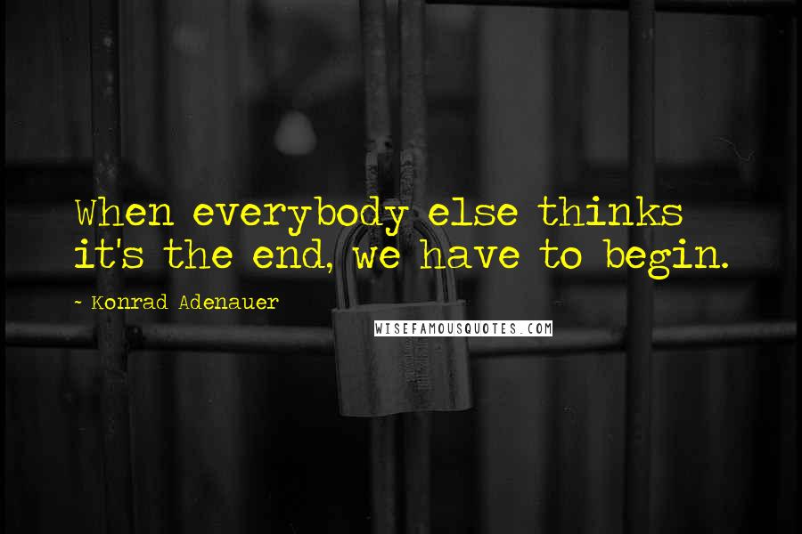 Konrad Adenauer Quotes: When everybody else thinks it's the end, we have to begin.