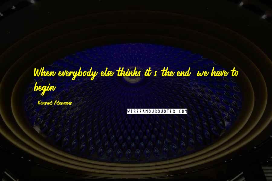 Konrad Adenauer Quotes: When everybody else thinks it's the end, we have to begin.