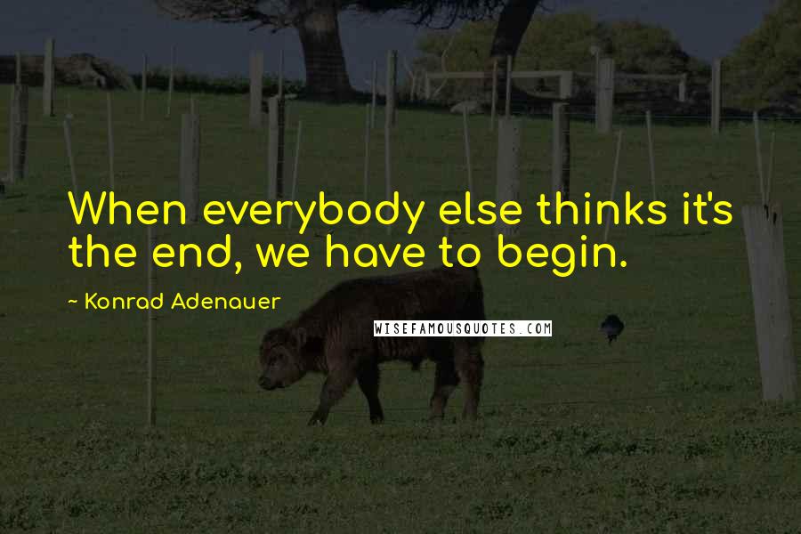 Konrad Adenauer Quotes: When everybody else thinks it's the end, we have to begin.