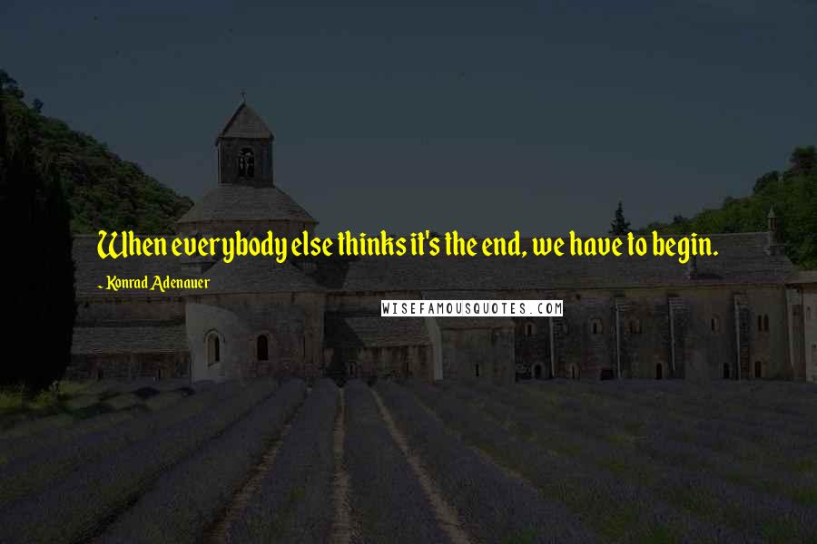 Konrad Adenauer Quotes: When everybody else thinks it's the end, we have to begin.