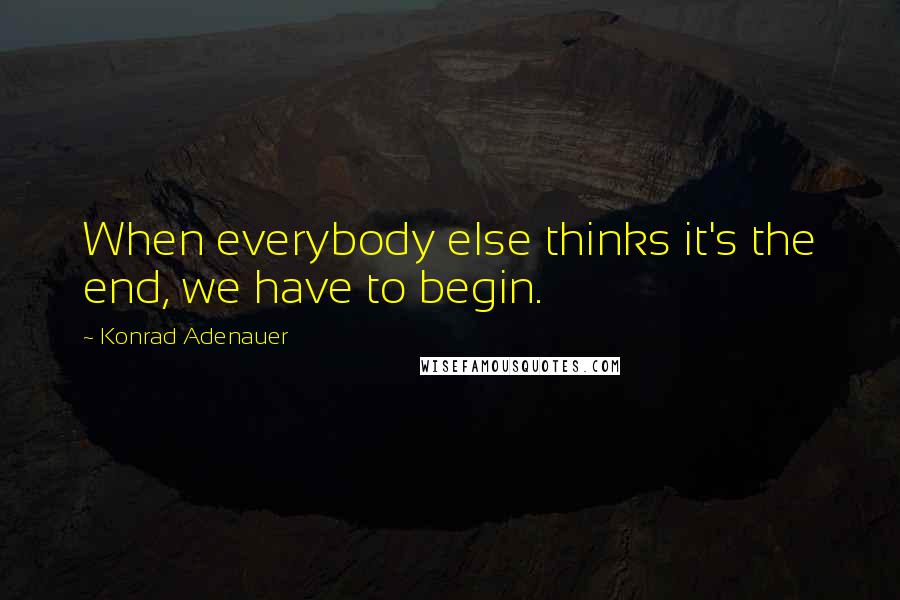 Konrad Adenauer Quotes: When everybody else thinks it's the end, we have to begin.