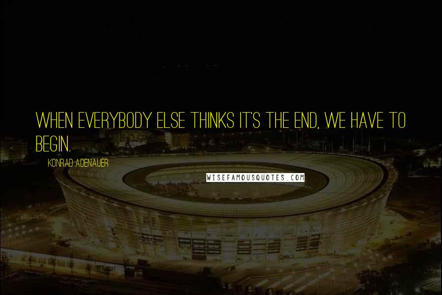 Konrad Adenauer Quotes: When everybody else thinks it's the end, we have to begin.
