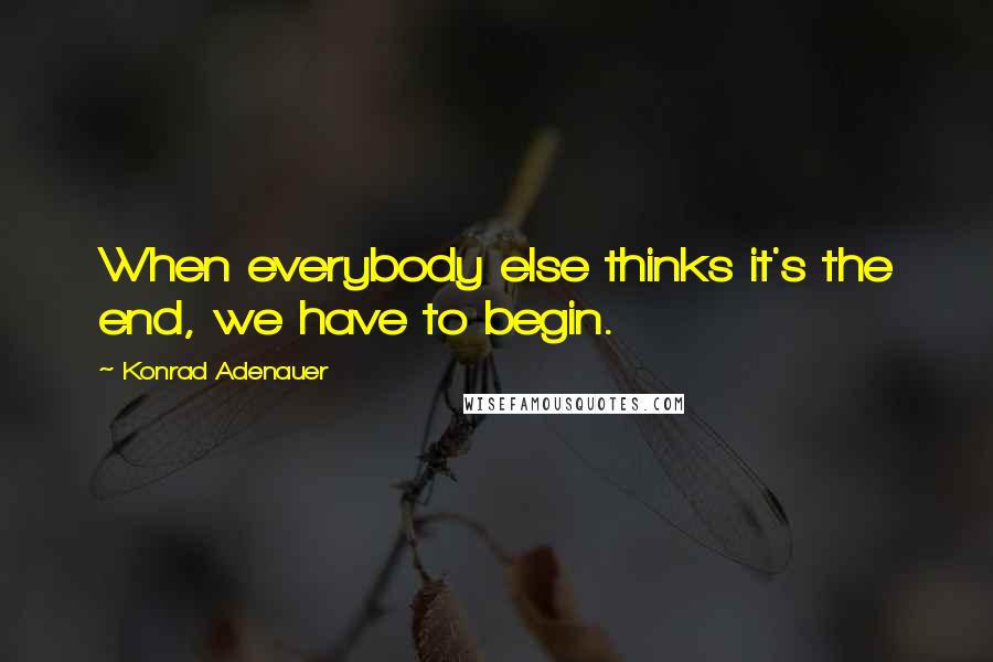 Konrad Adenauer Quotes: When everybody else thinks it's the end, we have to begin.