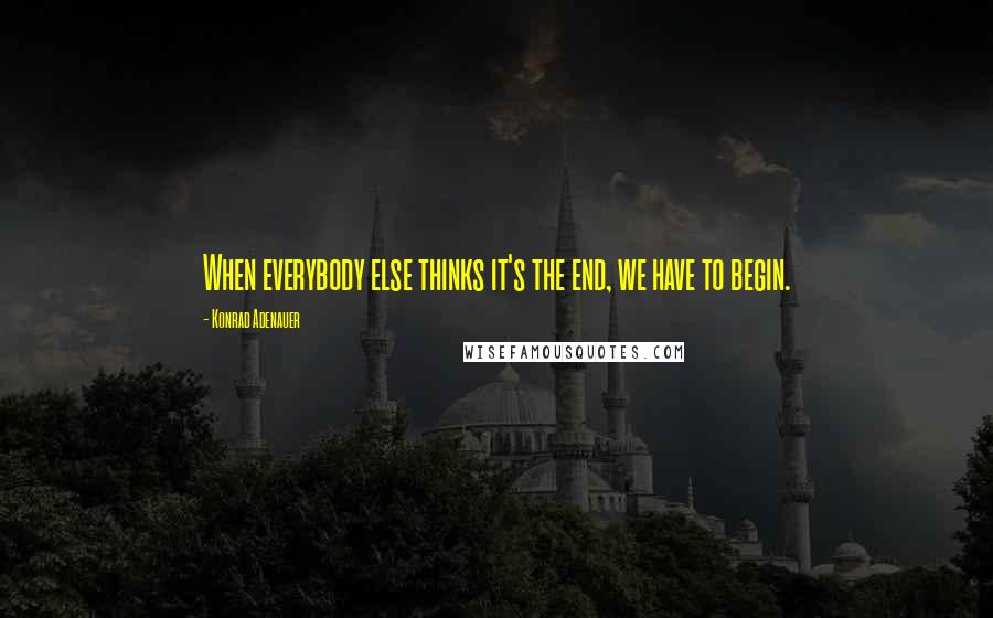 Konrad Adenauer Quotes: When everybody else thinks it's the end, we have to begin.