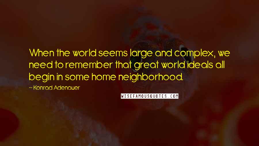 Konrad Adenauer Quotes: When the world seems large and complex, we need to remember that great world ideals all begin in some home neighborhood.