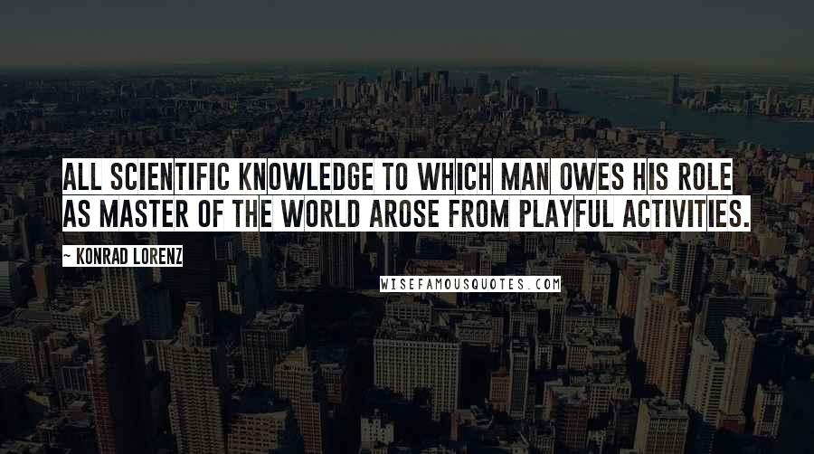 Konrad Lorenz Quotes: All scientific knowledge to which man owes his role as master of the world arose from playful activities.