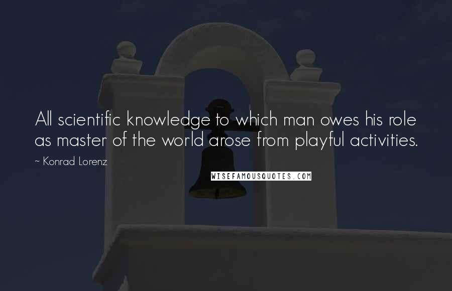 Konrad Lorenz Quotes: All scientific knowledge to which man owes his role as master of the world arose from playful activities.