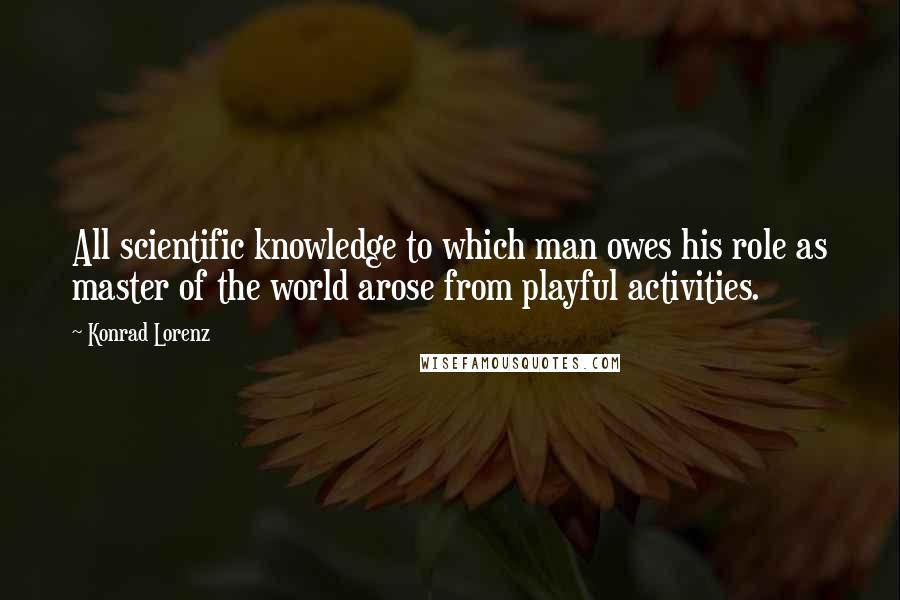 Konrad Lorenz Quotes: All scientific knowledge to which man owes his role as master of the world arose from playful activities.