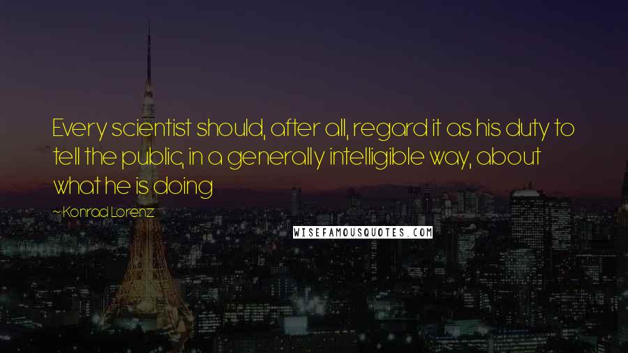 Konrad Lorenz Quotes: Every scientist should, after all, regard it as his duty to tell the public, in a generally intelligible way, about what he is doing