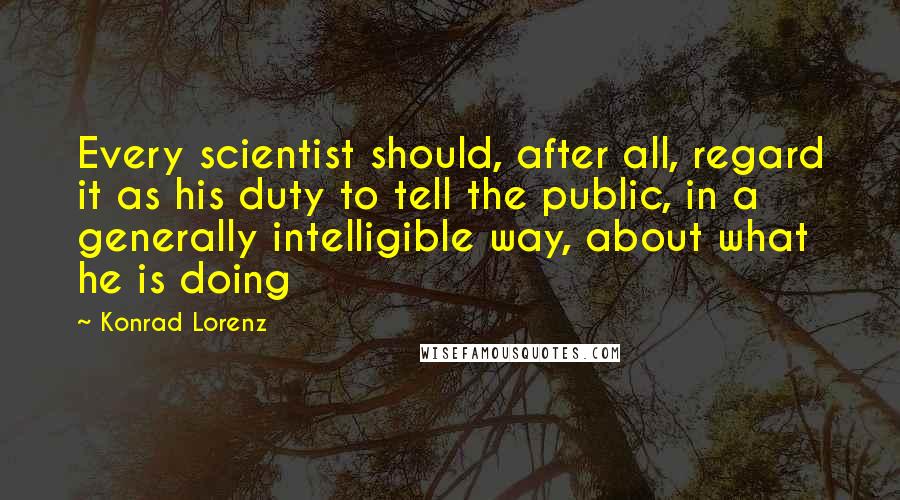 Konrad Lorenz Quotes: Every scientist should, after all, regard it as his duty to tell the public, in a generally intelligible way, about what he is doing