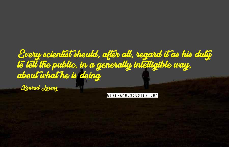 Konrad Lorenz Quotes: Every scientist should, after all, regard it as his duty to tell the public, in a generally intelligible way, about what he is doing