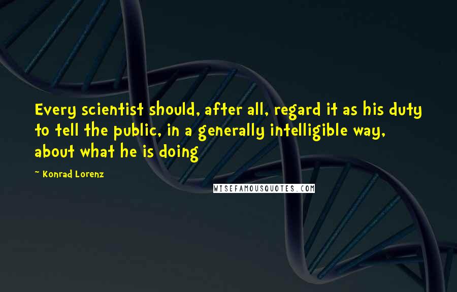 Konrad Lorenz Quotes: Every scientist should, after all, regard it as his duty to tell the public, in a generally intelligible way, about what he is doing