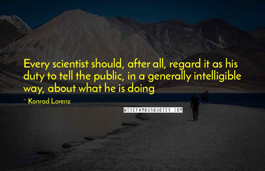 Konrad Lorenz Quotes: Every scientist should, after all, regard it as his duty to tell the public, in a generally intelligible way, about what he is doing