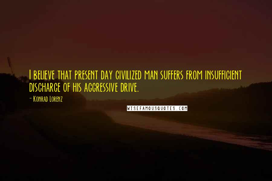 Konrad Lorenz Quotes: I believe that present day civilized man suffers from insufficient discharge of his aggressive drive.