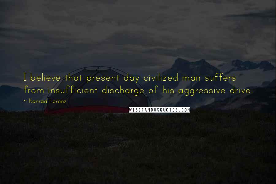 Konrad Lorenz Quotes: I believe that present day civilized man suffers from insufficient discharge of his aggressive drive.