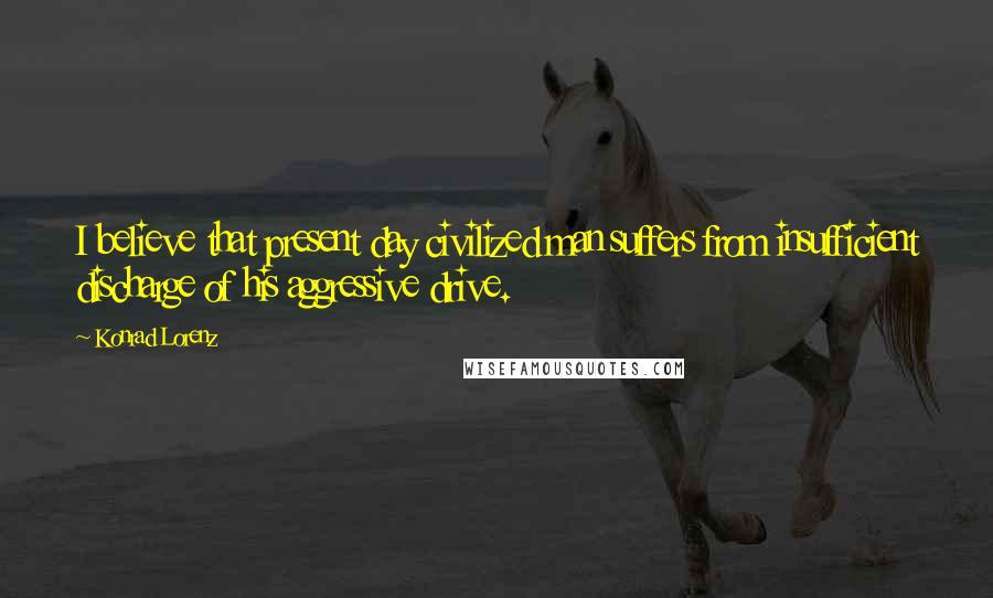Konrad Lorenz Quotes: I believe that present day civilized man suffers from insufficient discharge of his aggressive drive.