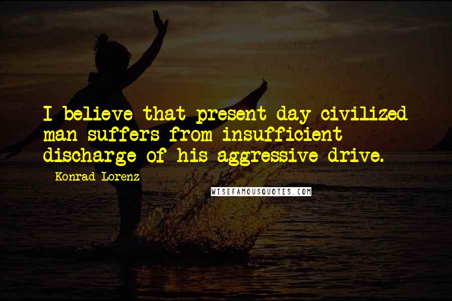 Konrad Lorenz Quotes: I believe that present day civilized man suffers from insufficient discharge of his aggressive drive.