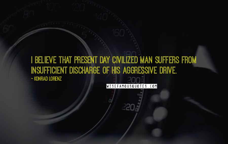 Konrad Lorenz Quotes: I believe that present day civilized man suffers from insufficient discharge of his aggressive drive.