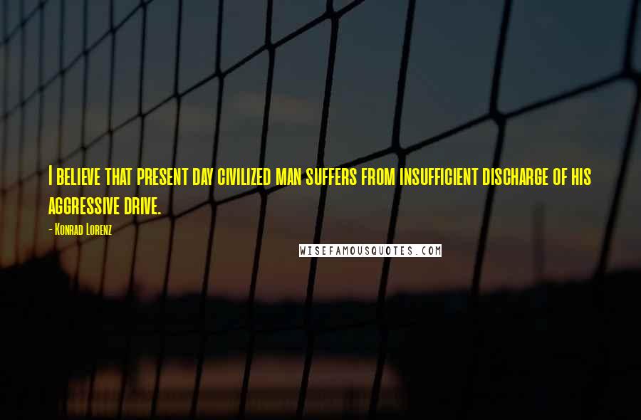 Konrad Lorenz Quotes: I believe that present day civilized man suffers from insufficient discharge of his aggressive drive.