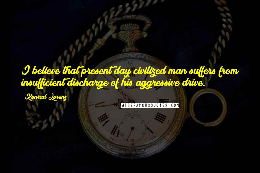 Konrad Lorenz Quotes: I believe that present day civilized man suffers from insufficient discharge of his aggressive drive.