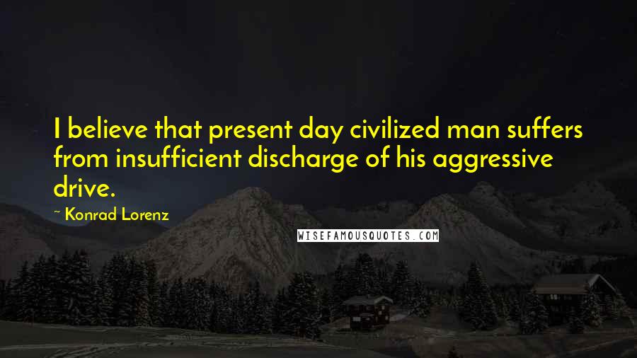 Konrad Lorenz Quotes: I believe that present day civilized man suffers from insufficient discharge of his aggressive drive.