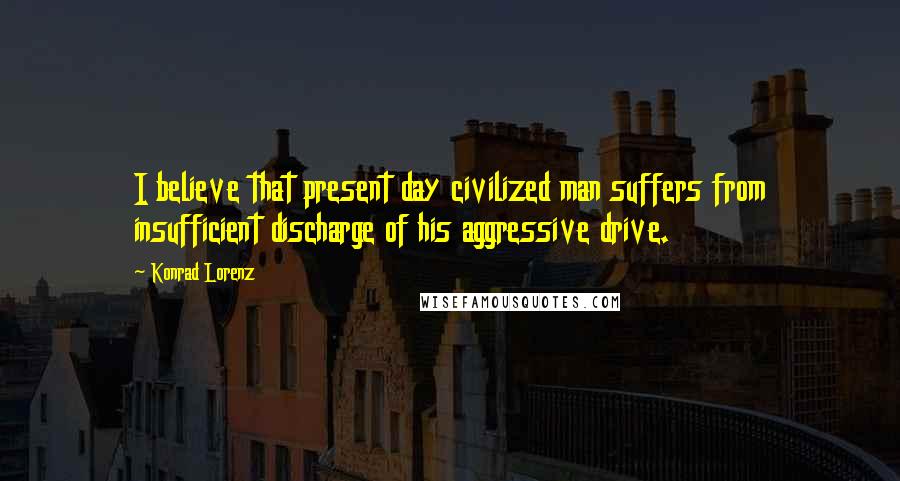 Konrad Lorenz Quotes: I believe that present day civilized man suffers from insufficient discharge of his aggressive drive.